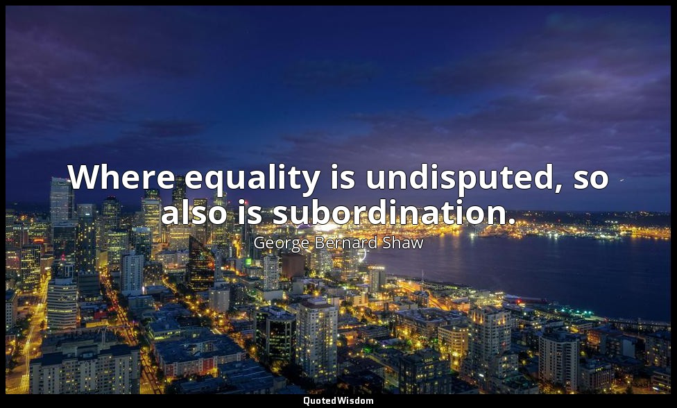 Where equality is undisputed, so also is subordination. — George Bernard Shaw