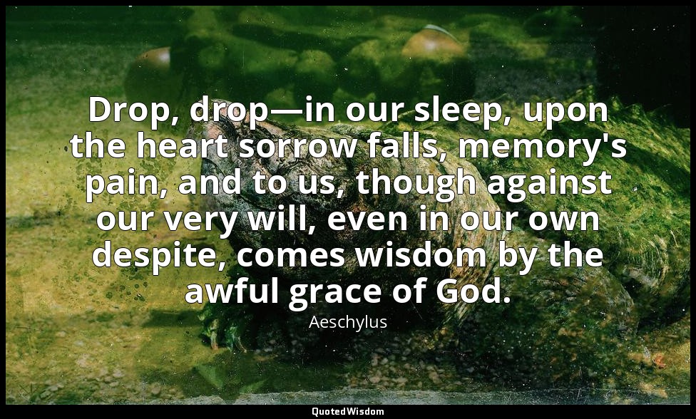 Drop, drop—in our sleep, upon the heart sorrow falls, memory's pain, and to us,  — Aeschylus