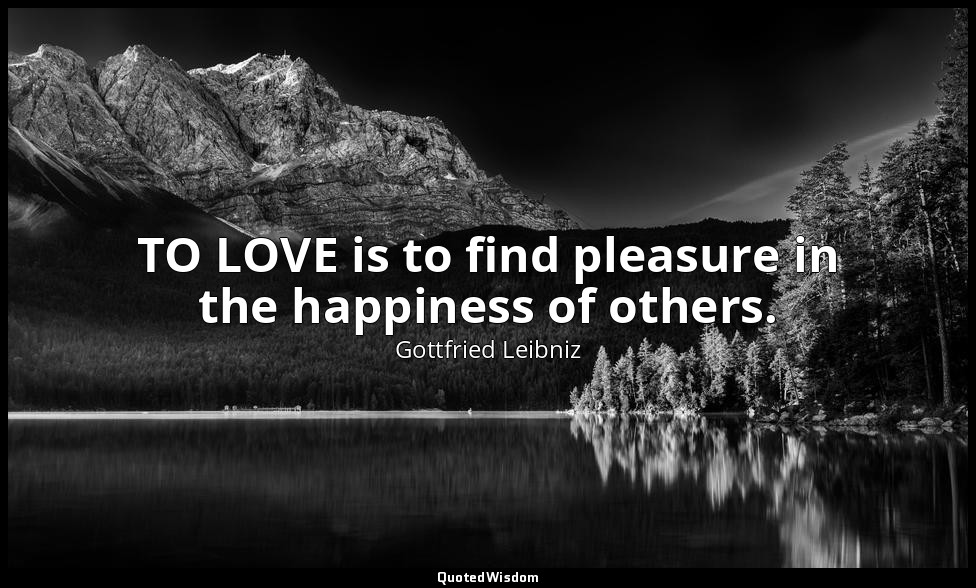 TO LOVE is to find pleasure in the happiness of others. — Gottfried Leibniz