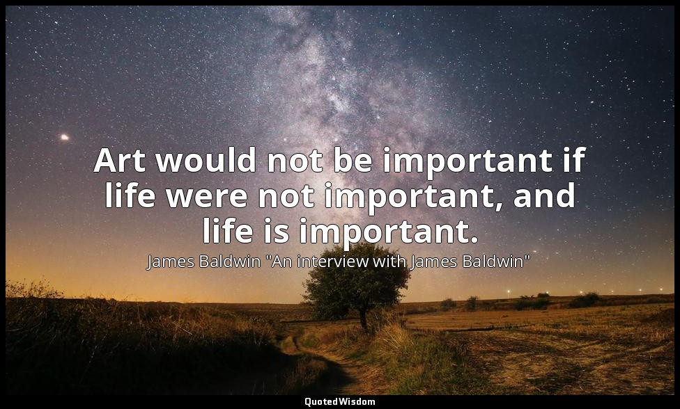 Art would not be important if life were not important, and life is important. — James Baldwin "An interview with James Baldwin"