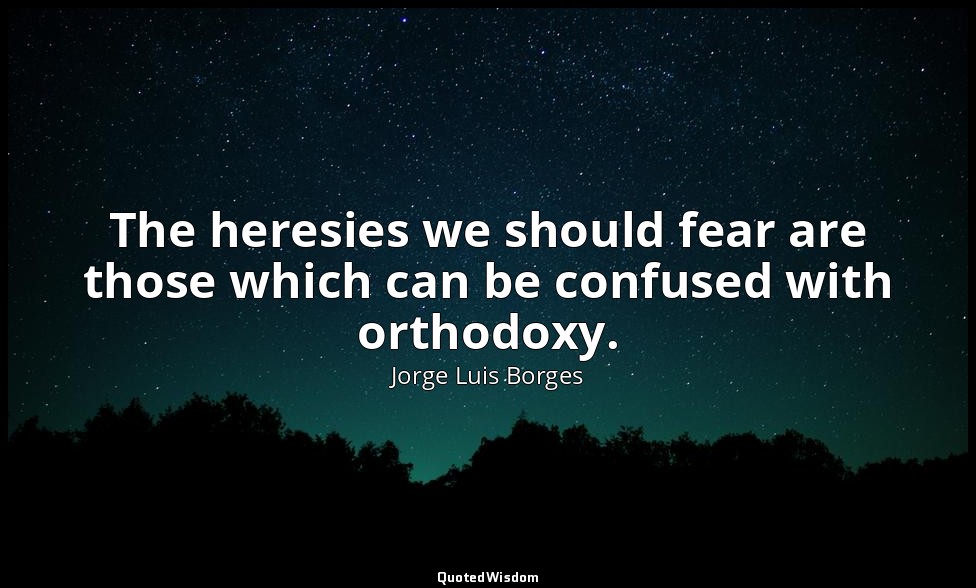 The heresies we should fear are those which can be confused with orthodoxy. — Jorge Luis Borges