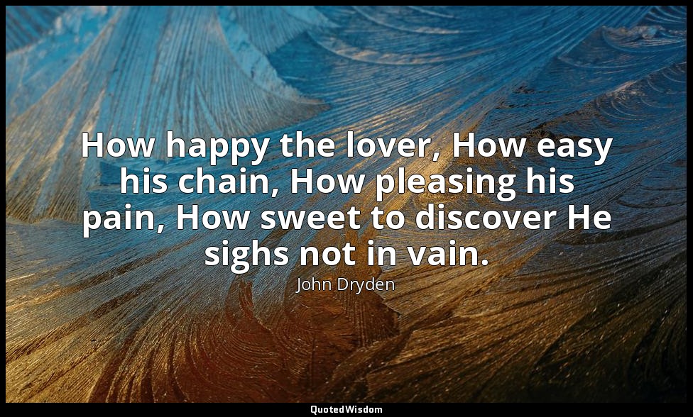 How happy the lover, How easy his chain, How pleasing his pain, How sweet to dis — John Dryden