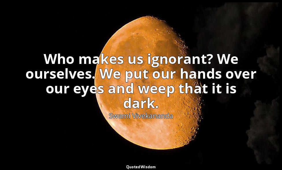 Who makes us ignorant? We ourselves. We put our hands over our eyes and weep tha — Swami Vivekananda
