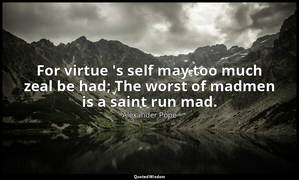For virtue 's self may too much zeal be had; The worst of madmen is a saint run  — Alexander Pope
