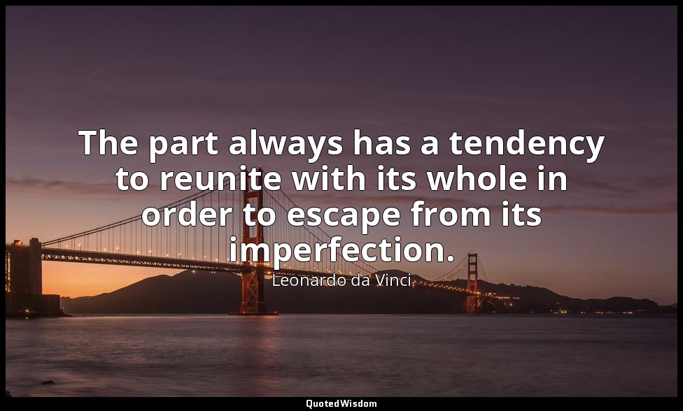 The part always has a tendency to reunite with its whole in order to escape from — Leonardo da Vinci