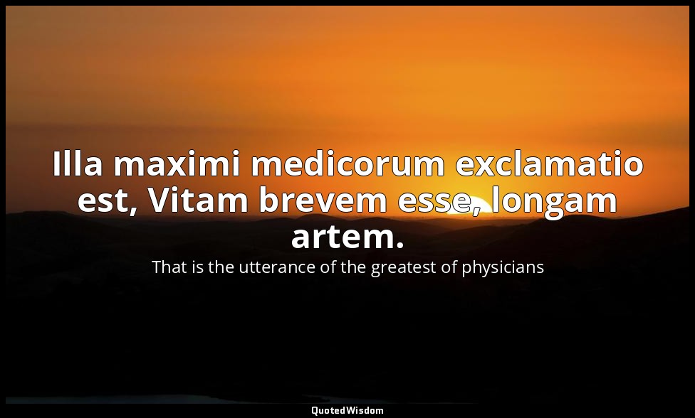 Illa maximi medicorum exclamatio est, Vitam brevem esse, longam artem. — That is the utterance of the greatest of physicians