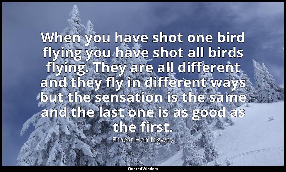 When you have shot one bird flying you have shot all birds flying. They are all  — Ernest Hemingway