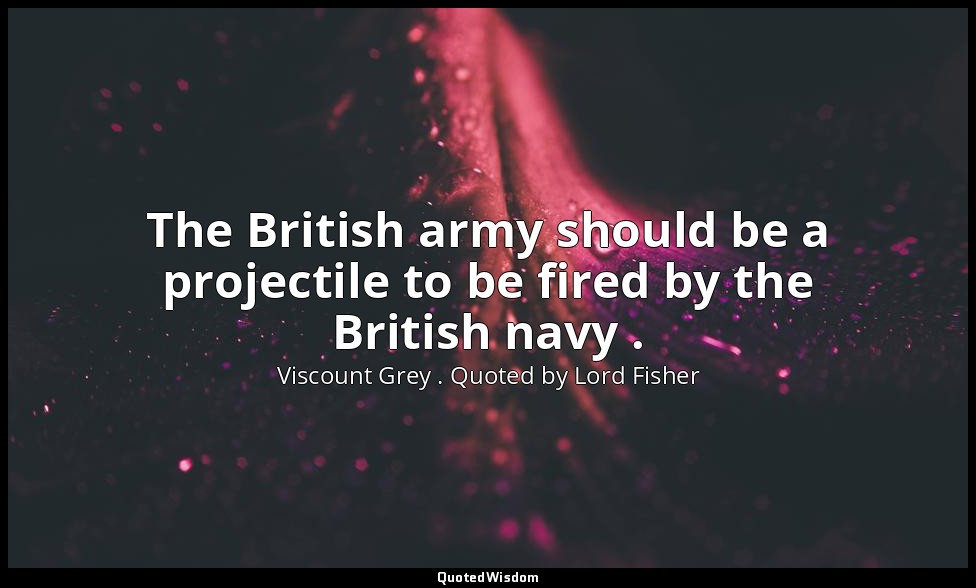 The British army should be a projectile to be fired by the British navy . — Viscount Grey . Quoted by Lord Fisher