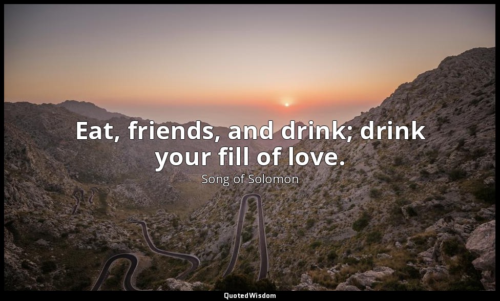 Eat, friends, and drink; drink your fill of love. — Song of Solomon