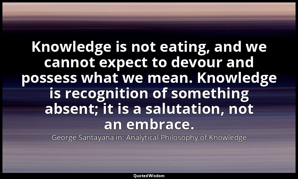 Knowledge is not eating, and we cannot expect to devour and possess what we mean — George Santayana in: Analytical Philosophy of Knowledge