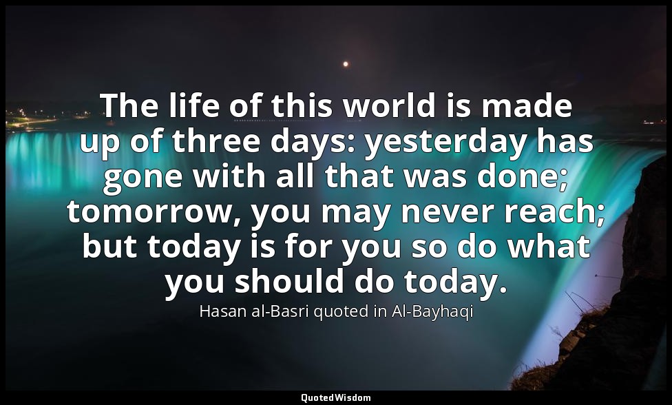 The life of this world is made up of three days: yesterday has gone with all tha — Hasan al-Basri quoted in Al-Bayhaqi