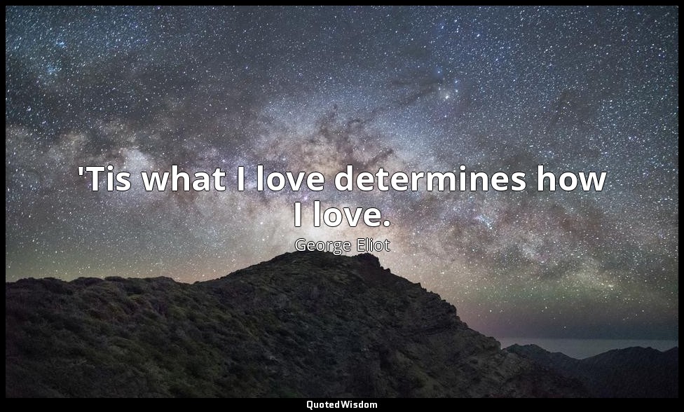 'Tis what I love determines how I love. — George Eliot
