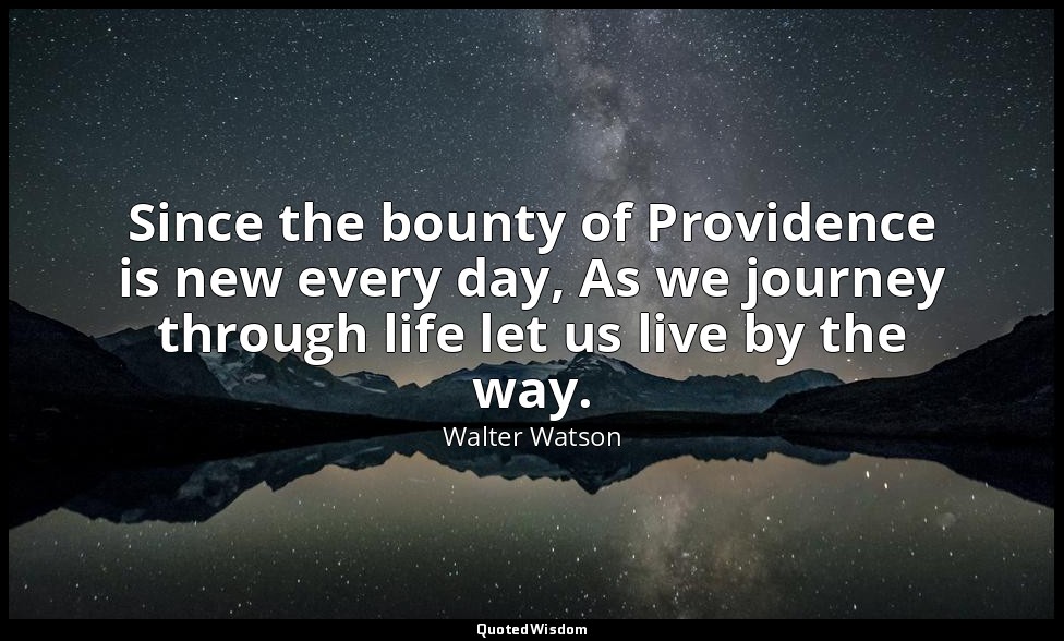 Since the bounty of Providence is new every day, As we journey through life let  — Walter Watson
