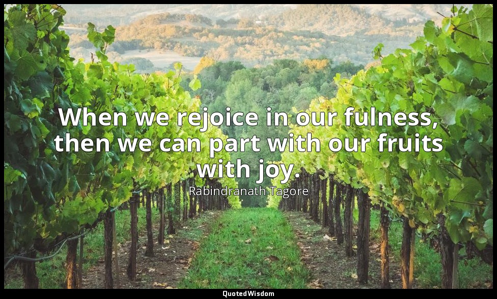 When we rejoice in our fulness, then we can part with our fruits with joy. — Rabindranath Tagore
