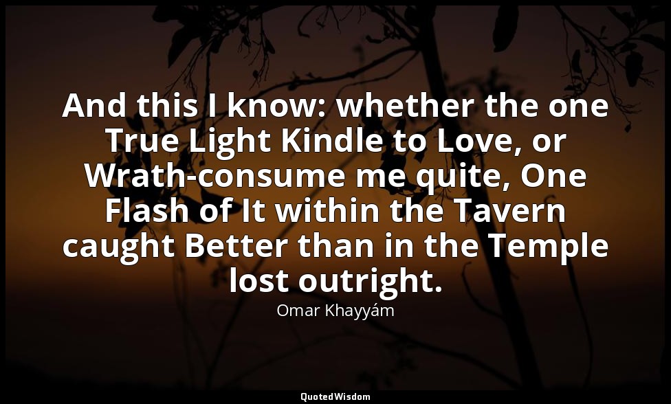 And this I know: whether the one True Light Kindle to Love, or Wrath-consume me  — Omar Khayyám