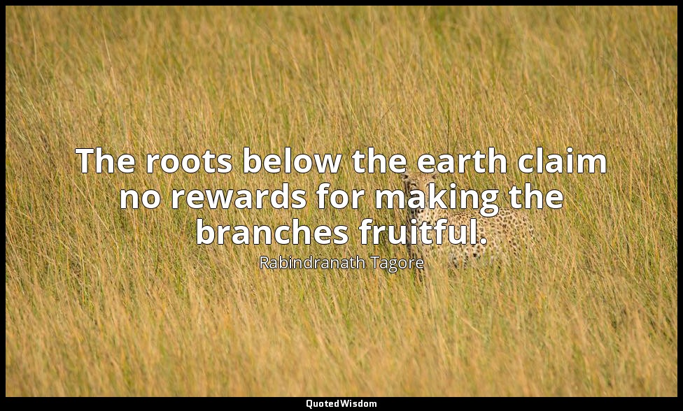 The roots below the earth claim no rewards for making the branches fruitful. — Rabindranath Tagore