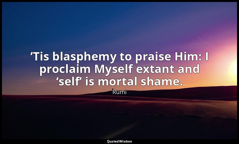 ’Tis blasphemy to praise Him: I proclaim Myself extant and ‘self’ is mortal sham — Rumi