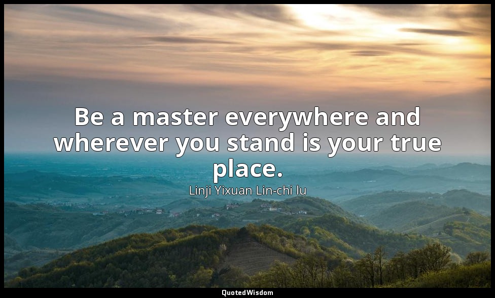 Be a master everywhere and wherever you stand is your true place. — Linji Yixuan Lin-chi lu