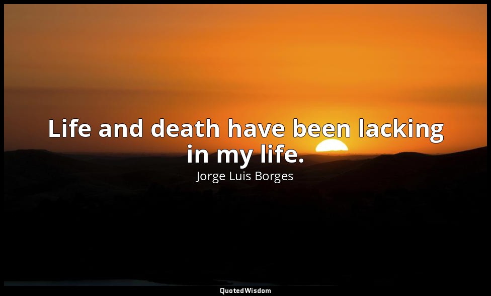 Life and death have been lacking in my life. — Jorge Luis Borges