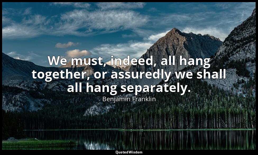 We must, indeed, all hang together, or assuredly we shall all hang separately. — Benjamin Franklin