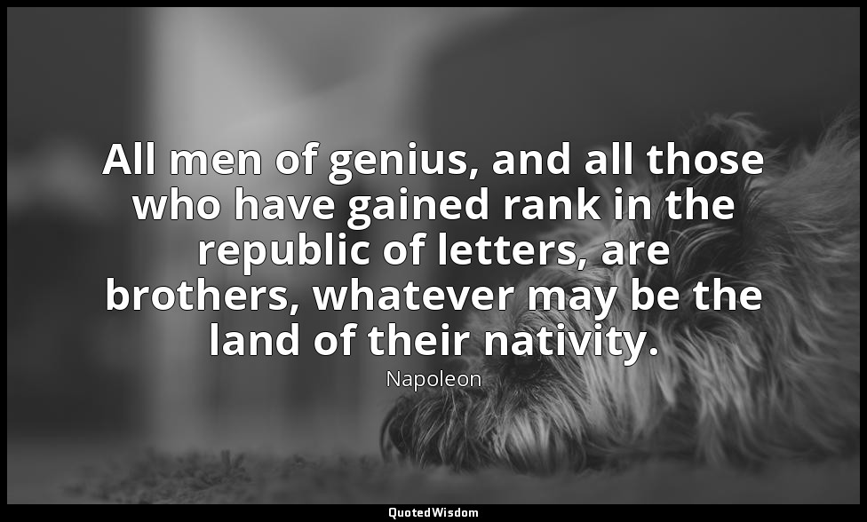 All men of genius, and all those who have gained rank in the republic of letters — Napoleon