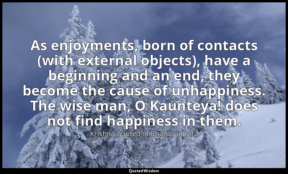 As enjoyments, born of contacts (with external objects), have a beginning and an — Krishna quoted in Bhagavad Gita