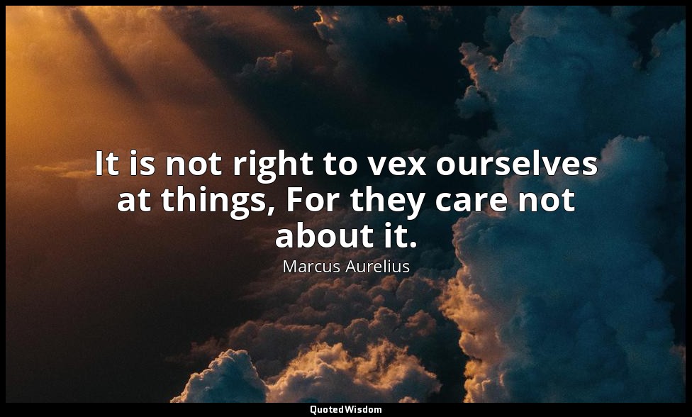 It is not right to vex ourselves at things, For they care not about it. — Marcus Aurelius