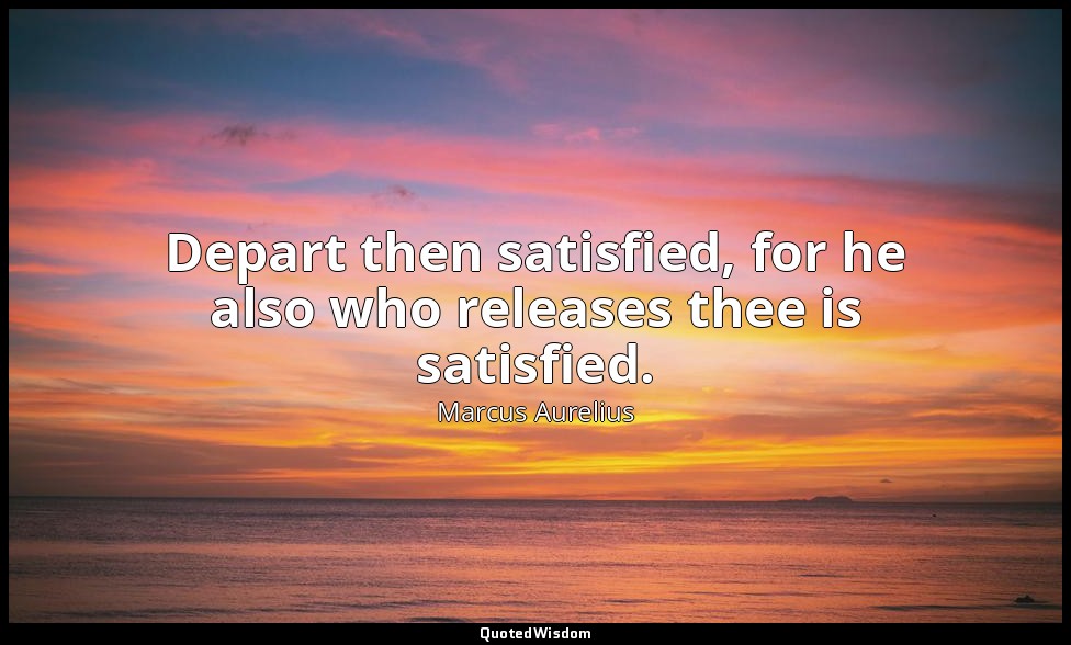 Depart then satisfied, for he also who releases thee is satisfied. — Marcus Aurelius
