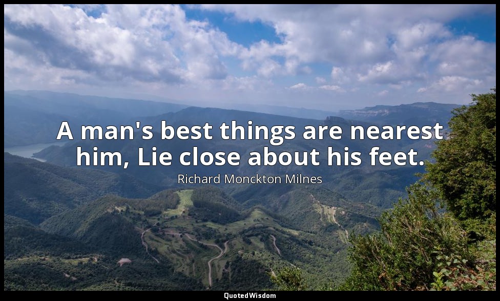 A man's best things are nearest him, Lie close about his feet. — Richard Monckton Milnes