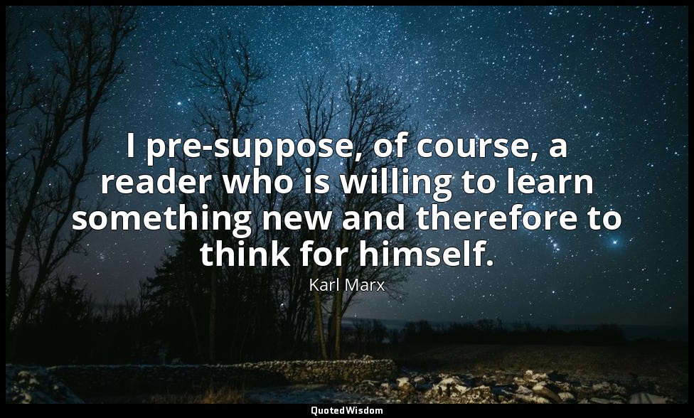 I pre-suppose, of course, a reader who is willing to learn something new and the — Karl Marx