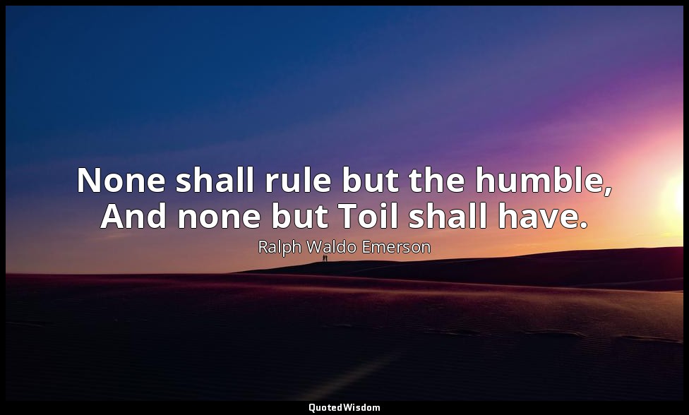 None shall rule but the humble, And none but Toil shall have. — Ralph Waldo Emerson