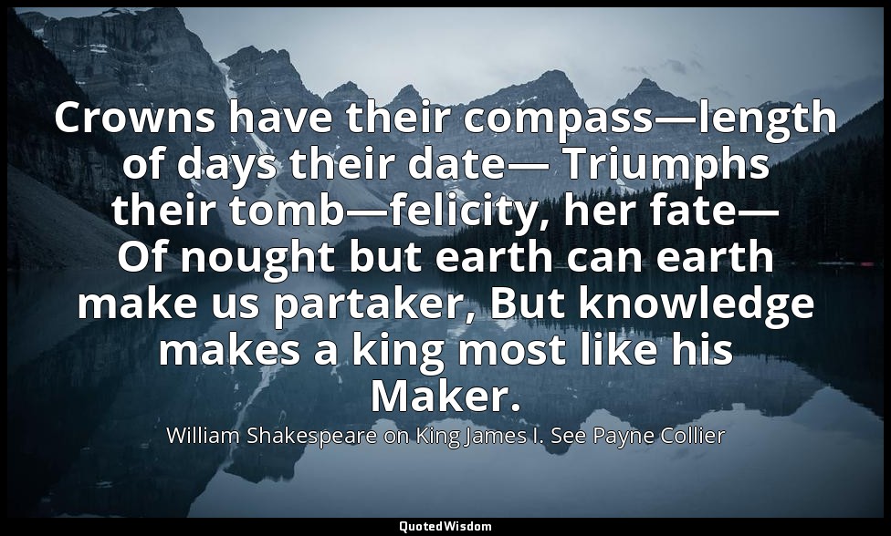 Crowns have their compass—length of days their date— Triumphs their tomb—felicit — William Shakespeare on King James I. See Payne Collier