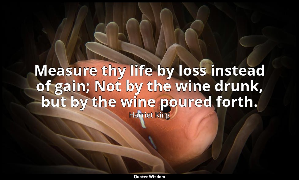 Measure thy life by loss instead of gain; Not by the wine drunk, but by the wine — Harriet King