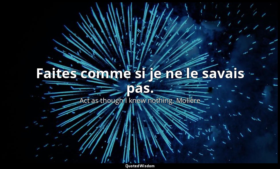 Faites comme si je ne le savais pas. — Act as though I knew nothing. Molière