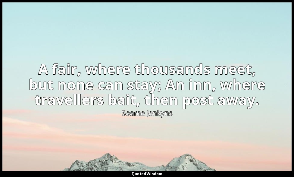 A fair, where thousands meet, but none can stay; An inn, where travellers bait,  — Soame Jenkyns