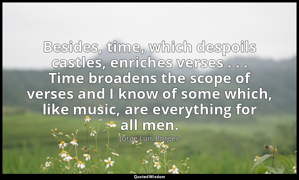 Besides, time, which despoils castles, enriches verses . . . Time broadens the s — Jorge Luis Borges