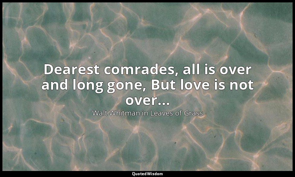Dearest comrades, all is over and long gone, But love is not over... — Walt Whitman in Leaves of Grass