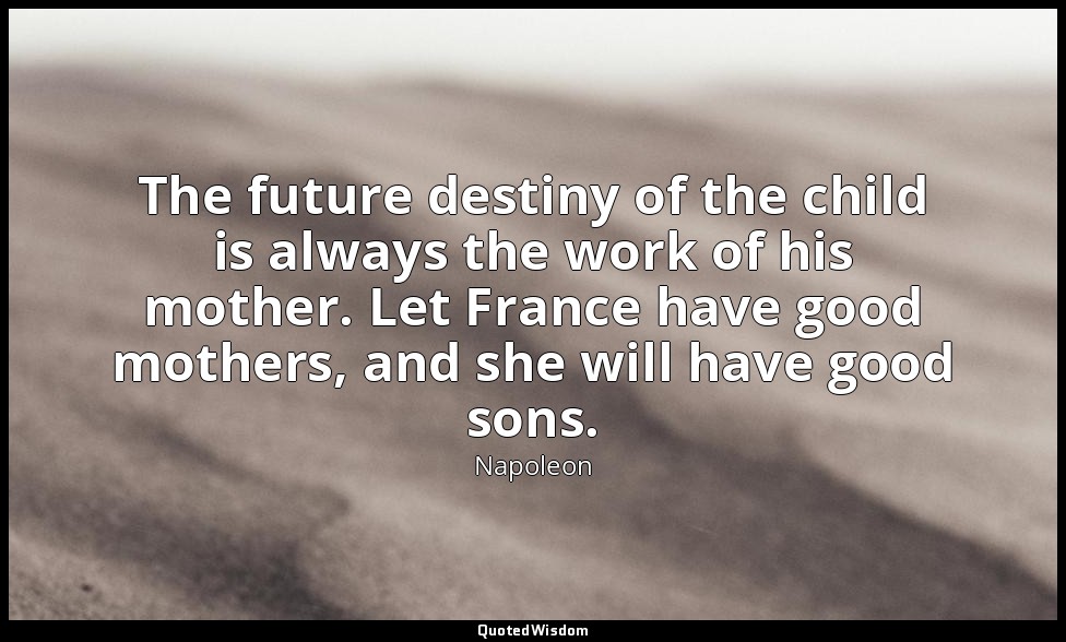 The future destiny of the child is always the work of his mother. Let France hav — Napoleon