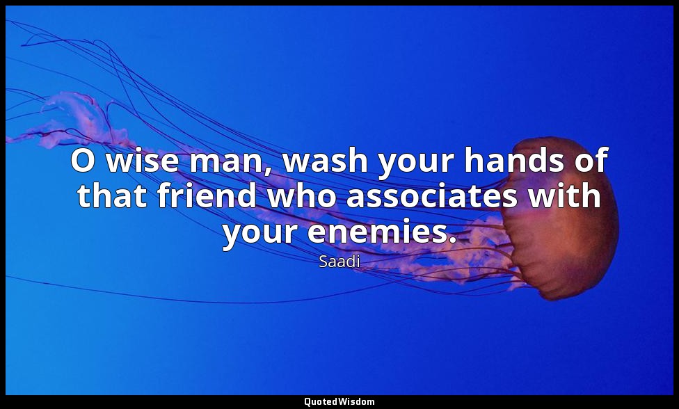 O wise man, wash your hands of that friend who associates with your enemies. — Saadi