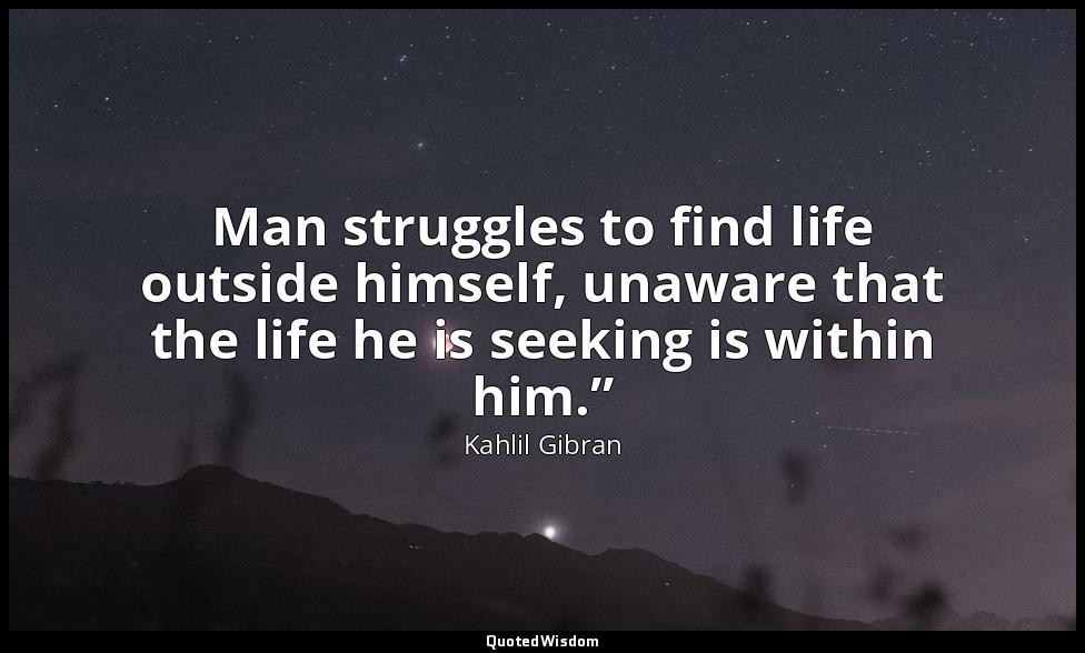 Man struggles to find life outside himself, unaware that the life he is seeking  — Kahlil Gibran