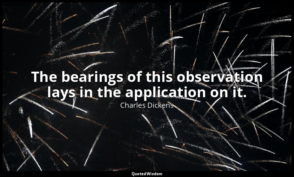 The bearings of this observation lays in the application on it. — Charles Dickens