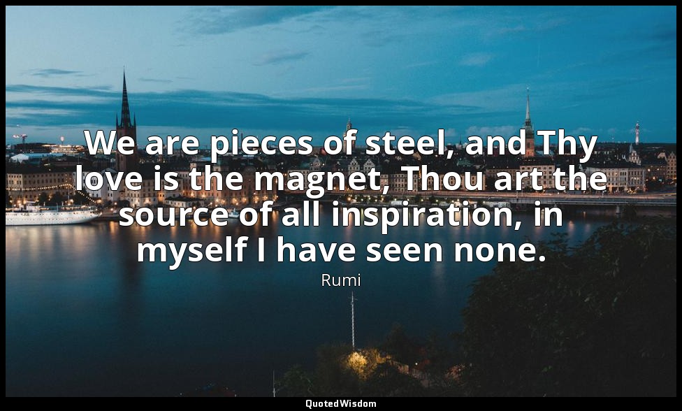 We are pieces of steel, and Thy love is the magnet, Thou art the source of all i — Rumi