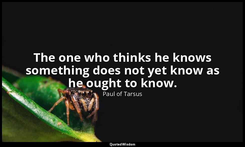 The one who thinks he knows something does not yet know as he ought to know. — Paul of Tarsus