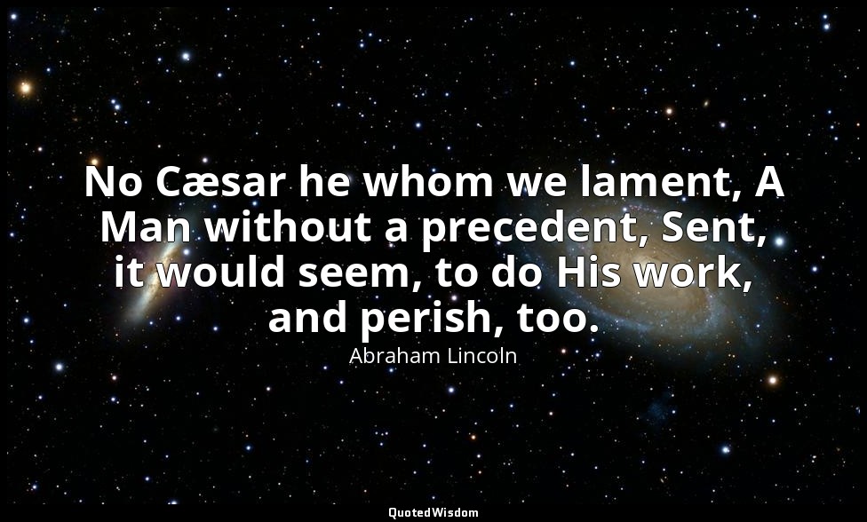No Cæsar he whom we lament, A Man without a precedent, Sent, it would seem, to d — Abraham Lincoln