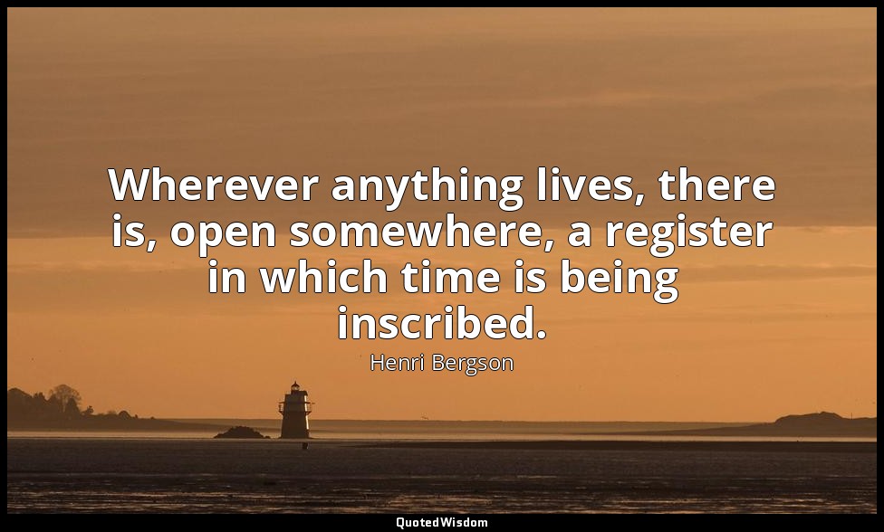 Wherever anything lives, there is, open somewhere, a register in which time is b — Henri Bergson