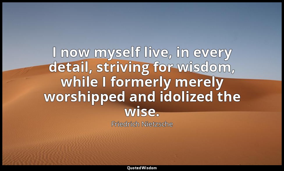 I now myself live, in every detail, striving for wisdom, while I formerly merely — Friedrich Nietzsche