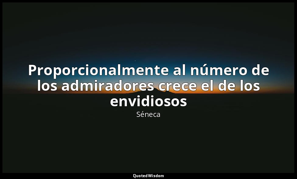 Proporcionalmente al número de los admiradores crece el de los envidiosos — Séneca