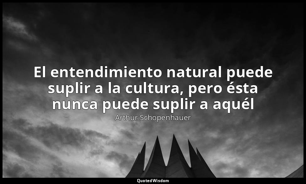 El entendimiento natural puede suplir a la cultura, pero ésta nunca puede suplir — Arthur Schopenhauer