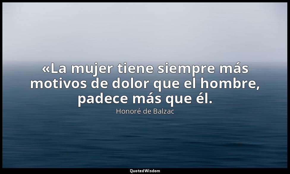 «La mujer tiene siempre más motivos de dolor que el hombre, padece más que él. — Honoré de Balzac