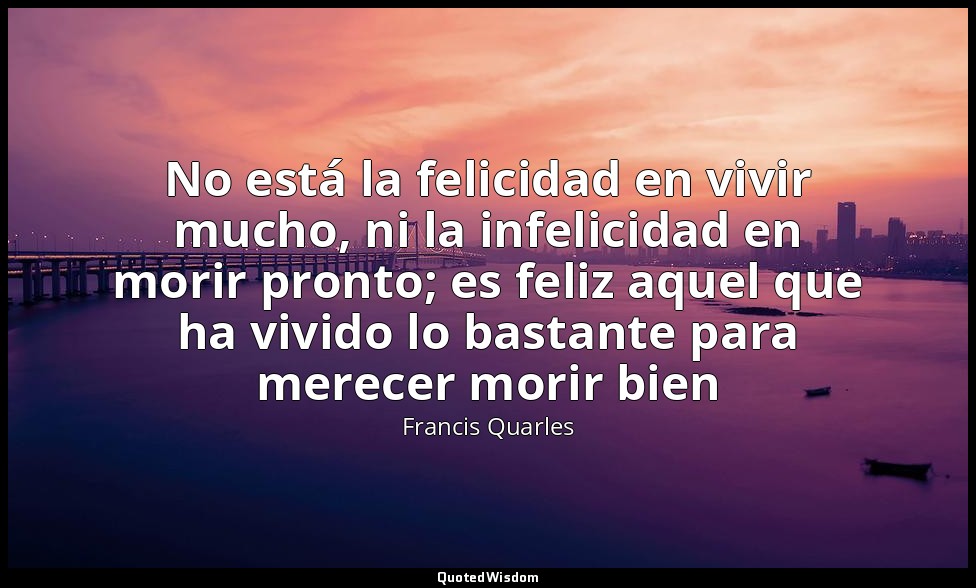 No está la felicidad en vivir mucho, ni la infelicidad en morir pronto; es feliz — Francis Quarles